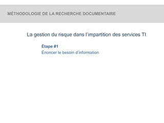 MÉTHODOLOGIE DE LA RECHERCHE DOCUMENTAIRE 
La gestion du risque dans l’impartition des services TI 
Étape #1 
Énoncer le besoin d’information 
 