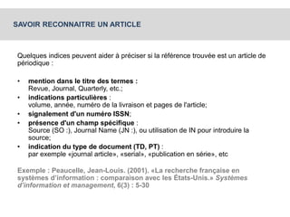 SAVOIR RECONNAITRE UN ARTICLE 
Quelques indices peuvent aider à préciser si la référence trouvée est un article de 
périodique : 
• mention dans le titre des termes : 
Revue, Journal, Quarterly, etc.; 
• indications particulières : 
volume, année, numéro de la livraison et pages de l'article; 
• signalement d'un numéro ISSN; 
• présence d'un champ spécifique : 
Source (SO :), Journal Name (JN :), ou utilisation de IN pour introduire la 
source; 
• indication du type de document (TD, PT) : 
par exemple «journal article», «serial», «publication en série», etc 
Exemple : Peaucelle, Jean-Louis. (2001). «La recherche française en 
systèmes d’information : comparaison avec les États-Unis.» Systèmes 
d’information et management, 6(3) : 5-30 
 
