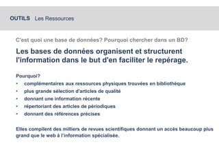OUTILS Les Ressources 
C'est quoi une base de données? Pourquoi chercher dans un BD? 
Les bases de données organisent et structurent 
l'information dans le but d'en faciliter le repérage. 
Pourquoi? 
• complémentaires aux ressources physiques trouvées en bibliothèque 
• plus grande sélection d'articles de qualité 
• donnant une information récente 
• répertoriant des articles de périodiques 
• donnant des références précises 
Elles compilent des milliers de revues scientifiques donnant un accès beaucoup plus 
grand que le web à l’information spécialisée. 
 
