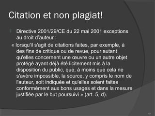 Citation et non plagiat!
 Directive 2001/29/CE du 22 mai 2001 exceptions
au droit d’auteur :
« lorsqu'il s'agit de citations faites, par exemple, à
des fins de critique ou de revue, pour autant
qu'elles concernent une œuvre ou un autre objet
protégé ayant déjà été licitement mis à la
disposition du public, que, à moins que cela ne
s'avère impossible, la source, y compris le nom de
l'auteur, soit indiquée et qu'elles soient faites
conformément aux bons usages et dans la mesure
justifiée par le but poursuivi » (art. 5, d).
101
 
