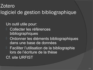 Zotero
logiciel de gestion bibliographique
Un outil utile pour:
 Collecter les références
bibliographiques
 Ordonner les éléments bibliographiques
dans une base de données
 Faciliter l’utilisation de la bibliographie
lors de l’écriture de la thèse
Cf. site URFIST
103
 