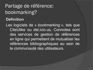 Partage de référence:
bookmarking?
DéfinitionDéfinition
Les logiciels de « bookmarking », tels que
CiteUlike ou del.icio.us, Connotea sont
des services de gestion de références
en ligne qui permettent de mutualiser les
références bibliographiques au sein de
la communauté des utilisateurs.
104
 