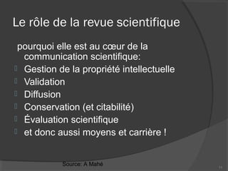 Le rôle de la revue scientifique
pourquoi elle est au cœur de la
communication scientifique:
 Gestion de la propriété intellectuelle
 Validation
 Diffusion
 Conservation (et citabilité)
 Évaluation scientifique
 et donc aussi moyens et carrière !
11
Source: A Mahé
 
