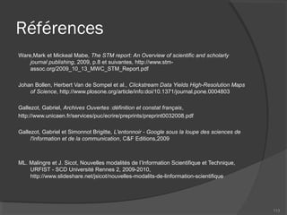 Références
Ware,Mark et Mickeal Mabe, The STM report: An Overview of scientific and scholarly
journal publishing, 2009, p.8 et suivantes, http://www.stm-
assoc.org/2009_10_13_MWC_STM_Report.pdf
Johan Bollen, Herbert Van de Sompel et al., Clickstream Data Yields High-Resolution Maps
of Science, http://www.plosone.org/article/info:doi/10.1371/journal.pone.0004803
Gallezot, Gabriel, Archives Ouvertes :définition et constat français,
http://www.unicaen.fr/services/puc/ecrire/preprints/preprint0032008.pdf
Gallezot, Gabriel et Simonnot Brigitte, L'entonnoir - Google sous la loupe des sciences de
l'information et de la communication, C&F Editions,2009
ML. Malingre et J. Sicot, Nouvelles modalités de l’Information Scientifique et Technique,
URFIST - SCD Université Rennes 2, 2009-2010,
http://www.slideshare.net/jsicot/nouvelles-modalits-de-linformation-scientifique
113
 