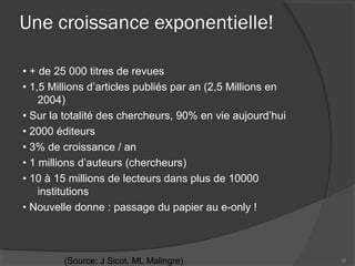Une croissance exponentielle!
• + de 25 000 titres de revues
• 1,5 Millions d’articles publiés par an (2,5 Millions en
2004)
• Sur la totalité des chercheurs, 90% en vie aujourd’hui
• 2000 éditeurs
• 3% de croissance / an
• 1 millions d’auteurs (chercheurs)
• 10 à 15 millions de lecteurs dans plus de 10000
institutions
• Nouvelle donne : passage du papier au e-only !
16(Source: J Sicot, ML Malingre)
 