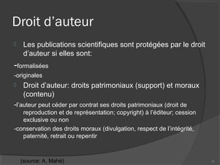 Droit d’auteur
 Les publications scientifiques sont protégées par le droit
d’auteur si elles sont:
-formalisées
-originales
 Droit d’auteur: droits patrimoniaux (support) et moraux
(contenu)
-l’auteur peut céder par contrat ses droits patrimoniaux (droit de
reproduction et de représentation; copyright) à l’éditeur; cession
exclusive ou non
-conservation des droits moraux (divulgation, respect de l’intégrité,
paternité, retrait ou repentir
17(source: A. Mahé)
 