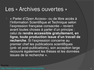 Les « Archives ouvertes »
 « Parler d’Open Access– ou de libre accès à
l’Information Scientifique et Technique selon
l’expression française consacrée – revient
avant toutes choses à parler d’un principe :
celui de rendre accessible gratuitement, en
ligne, toute production issue d’un travail de
recherche. Si l’expression concerne au
premier chef les publications scientifiques
(pré- et post-publications), son acception large
recouvre également les thèses et les données
issues de la recherche ».
20
Source:
http://www.couperin.org/archivesouvertes
 