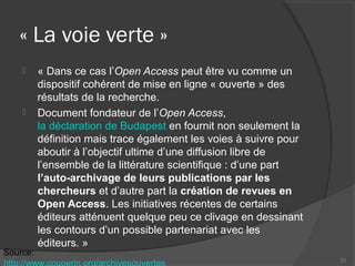 « La voie verte »
 « Dans ce cas l’Open Access peut être vu comme un
dispositif cohérent de mise en ligne « ouverte » des
résultats de la recherche.
 Document fondateur de l’Open Access,
la déclaration de Budapest en fournit non seulement la
définition mais trace également les voies à suivre pour
aboutir à l’objectif ultime d’une diffusion libre de
l’ensemble de la littérature scientifique : d’une part
l’auto-archivage de leurs publications par les
chercheurs et d’autre part la création de revues en
Open Access. Les initiatives récentes de certains
éditeurs atténuent quelque peu ce clivage en dessinant
les contours d’un possible partenariat avec les
éditeurs. »
21
Source:
http://www.couperin.org/archivesouvertes
 