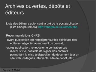 Archives ouvertes, dépôts et
éditeurs
Liste des éditeurs autorisant la pré ou la post publication
(liste Sherpa/romeo): http://sherpa.ac.uk/romeo.php
Recommandations CNRS:
-avant publication :se renseigner sur les politiques des
éditeurs, négocier au moment du contrat,
-après publication: renégocier le contrat en cas
d’exclusivité, possible de signer des contrats
permettant la mise à disposition du document (sur un
site web, collègues, étudiants, site de dépôt, etc.)
24Source: A Mahé
 