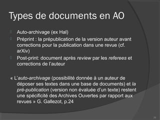 Types de documents en AO
 Auto-archivage (ex Hal)
 Préprint : la prépublication de la version auteur avant
corrections pour la publication dans une revue (cf.
arXiv)
 Post-print: document après review par les referees et
corrections de l’auteur
« L’auto-archivage (possibilité donnée à un auteur de
déposer ses textes dans une base de documents) et la
pré-publication (version non évaluée d’un texte) restent
une spécificité des Archives Ouvertes par rapport aux
revues » G. Gallezot, p.24
25
 