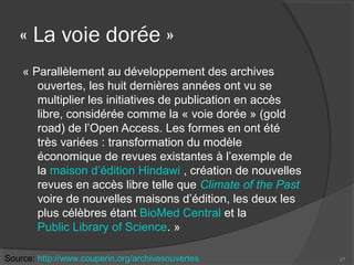 « La voie dorée »
« Parallèlement au développement des archives
ouvertes, les huit dernières années ont vu se
multiplier les initiatives de publication en accès
libre, considérée comme la « voie dorée » (gold
road) de l’Open Access. Les formes en ont été
très variées : transformation du modèle
économique de revues existantes à l’exemple de
la maison d’édition Hindawi , création de nouvelles
revues en accès libre telle que Climate of the Past
voire de nouvelles maisons d’édition, les deux les
plus célèbres étant BioMed Central et la
Public Library of Science. »
27Source: http://www.couperin.org/archivesouvertes
 