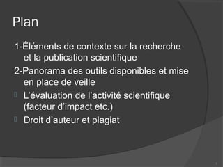 Plan
1-Éléments de contexte sur la recherche
et la publication scientifique
2-Panorama des outils disponibles et mise
en place de veille
 L’évaluation de l’activité scientifique
(facteur d’impact etc.)
 Droit d’auteur et plagiat
3
 