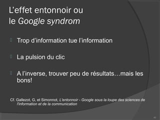 L’effet entonnoir ou
le Google syndrom
 Trop d’information tue l’information
 La pulsion du clic
 A l’inverse, trouver peu de résultats…mais les
bons!
Cf. Gallezot, G, et Simonnot, L'entonnoir - Google sous la loupe des sciences de
l'information et de la communication
40
 