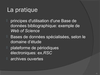 La pratique
 principes d'utilisation d'une Base de
données bibliographique: exemple de
Web of Science
 Bases de données spécialisées, selon le
domaine d’étude
 plateforme de périodiques
électroniques: ex.RSC
 archives ouvertes
42
 