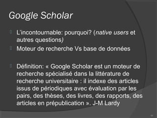 Google Scholar
 L’incontournable: pourquoi? (native users et
autres questions)
 Moteur de recherche Vs base de données
 Définition: « Google Scholar est un moteur de
recherche spécialisé dans la littérature de
recherche universitaire : il indexe des articles
issus de périodiques avec évaluation par les
pairs, des thèses, des livres, des rapports, des
articles en prépublication ». J-M Lardy
44
 