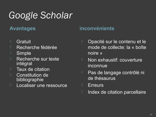 Google Scholar
Avantages inconvénients
 Gratuit
 Recherche fédérée
 Simple
 Recherche sur texte
intégral
 Taux de citation
 Constitution de
bibliographie
 Localiser une ressource
 Opacité sur le contenu et le
mode de collecte: la « boîte
noire »
 Non exhaustif: couverture
inconnue
 Pas de langage contrôlé ni
de thésaurus
 Erreurs
 Index de citation parcellaire
45
 