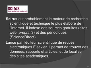 Scirus est probablement le moteur de recherche
scientifique et technique le plus élaboré de
l'Internet. Il indexe des sources gratuites (sites
web, preprints) et des périodiques
(ScienceDirect).
Lancé par l'éditeur scientifique de revues
électroniques Elsevier, il permet de trouver des
données, rapports et articles, et de localiser
des sites académiques.
47
 