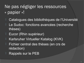Ne pas négliger les ressources
« papier »!
 Catalogues des bibliothèques de l’Université
 Le Sudoc: fonctions avancées (recherche
thèses)
 Eucor (Rhin supérieur)
 Karlsruher Virtueller Katalog (KVK)
 Fichier central des thèses (en crs de
rédaction)
 Rappels sur le PEB
51
 