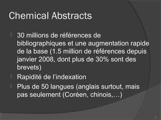 Chemical Abstracts
 30 millions de références de
bibliographiques et une augmentation rapide
de la base (1.5 million de références depuis
janvier 2008, dont plus de 30% sont des
brevets)
 Rapidité de l’indexation
 Plus de 50 langues (anglais surtout, mais
pas seulement (Coréen, chinois,…)
71
 
