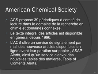 American Chemical Society
• ACS propose 39 périodiques à comité de
lecture dans le domaine de la recherche en
chimie et domaines connexes.
• Le texte intégral des articles est disponible
en général depuis 1996.
• L'ACS offre un service de signalement par
mail des nouveaux articles disponibles en
ligne avant leur parution sur papier , ASAP
Alerts, ainsi qu'un service d'envoi des
nouvelles tables des matières, Table of
Contents Alerts.
81
 