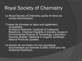 Royal Society of Chemistry
La Royal Society of Chemistry publie 44 titres de
revues électroniques.
7 bases de données en ligne sont également
accessibles :
Analytical Abstracts, Catalysts & Catalysed
Reactions, Chemical Hazards in Industry, Issues in
Environmental Science & Technology, Laboratory
Hazards Bulletin, Methods in Organic Synthesis,
Natural Products Updates.
La plupart de ces bases ont une couverture
documentaire qui remonte à 2000 (1978 pour les
Analytical Abstracts).
84
 