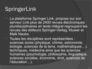 SpringerLink
• La plateforme Springer Link, propose sur son
serveur Link plus de 2400 revues électroniques
pluridisciplinaires en texte intégral regroupant les
revues des éditeurs Springer-Verlag, Kluwer et
Maik Nauka.
• Toutes les disciplines sont représentées :
sciences dures (physique, chimie, astronomie,
biologie, sciences de la terre, mathématiques…),
techniques, médecine ainsi que les sciences
humaines (psychologie, philosophie, linguistique,
sciences sociales, économie, droit, sciences de
l’éducation…).
88
 