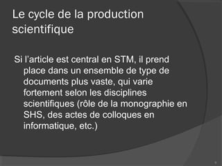 Le cycle de la production
scientifique
Si l’article est central en STM, il prend
place dans un ensemble de type de
documents plus vaste, qui varie
fortement selon les disciplines
scientifiques (rôle de la monographie en
SHS, des actes de colloques en
informatique, etc.)
9
 