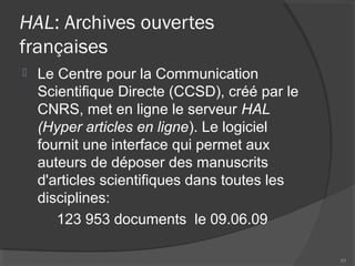 HAL: Archives ouvertes
françaises
 Le Centre pour la Communication
Scientifique Directe (CCSD), créé par le
CNRS, met en ligne le serveur HAL
(Hyper articles en ligne). Le logiciel
fournit une interface qui permet aux
auteurs de déposer des manuscrits
d'articles scientifiques dans toutes les
disciplines:
123 953 documents le 09.06.09
93
 