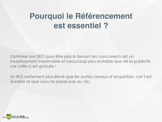 Pourquoi le Référencement
est essentiel ?
Optimiser son SEO pour être placé devant ses concurrents est un
investissement inestimable et beaucoup plus rentable que de la publicité
car celle ci est gratuite !
Un ROI nettement plus élevé que les autres canaux d’acquisition, car il est
durable et que vous ne payez pas au clic.
 