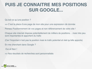 Qu’est ce qu’une position ?
=> C’est la place d’une page de mon site pour une expression clé donnée
Pensez Positionnement de vos pages et non référencement de votre site !
Chaque site internet dispose potentiellement de milliers de positions… mais très peu
sont importantes et apportent du traﬁc
(Car l’important n’est pas la position mais le traﬁc potentiel et réel qu’elle apporte)
En me cherchant dans Google ?
Oui et Non !
=> Nos résultats de recherches sont personnalisés
PUIS JE CONNAITRE MES POSITIONS
SUR GOOGLE...
 