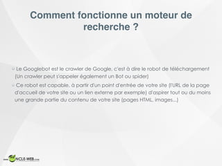 Comment fonctionne un moteur de
recherche ?
Le Googlebot est le crawler de Google, c'est à dire le robot de téléchargement
(Un crawler peut s'appeler également un Bot ou spider)
Ce robot est capable, à partir d'un point d'entrée de votre site (l'URL de la page
d'accueil de votre site ou un lien externe par exemple) d'aspirer tout ou du moins
une grande partie du contenu de votre site (pages HTML, images...)
 