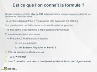 Est ce que l’on connaît la formule ?
Google prend en compte plus de 200 critères lorsqu’il analyse vos pages aﬁn de les
positionner dans son index.
=> À l’heure d’aujourd’hui, il n’y a aucune liste exacte de ces critères.
Une grande partie des 200 critères sont identiﬁés (Voir Infographie)
=> Par contre les proportions d’importances sont inconnues
Et les critères évoluent sans cesse :
=> Prêt de 500 Modiﬁcations Annuelles
Ex : La lemmatisation
Ex : les fameux Pingouins et Panda !
! Pensez Internaute et non moteur
! 100 % White Hat
! Rien à craindre dans ce cas des évolutions Noir et Blanc de l’algorithme de
 