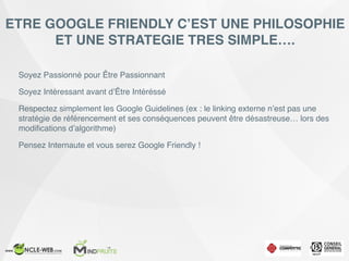 ETRE GOOGLE FRIENDLY C’EST UNE PHILOSOPHIE
ET UNE STRATEGIE TRES SIMPLE….
Soyez Passionné pour Être Passionnant
Soyez Intéressant avant d’Être Intéréssé
Respectez simplement les Google Guidelines (ex : le linking externe n’est pas une
stratégie de référencement et ses conséquences peuvent être désastreuse… lors des
modiﬁcations d’algorithme)
Pensez Internaute et vous serez Google Friendly !
 