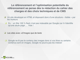 Le référencement et l’optimisation potentielle du
référencement se pense dès la rédaction du cahier des
charges et des choix techniques et de CMS
❑ Un site développé en HTML et disposant donc d’une structure « lisible » par
les moteurs
❑ Ex : un Site 100 % ﬂash n’est pas indexable par Google car il n’identiﬁe
qu’une seule page..... Vide !
❑ Les sites avec +d’images que de texte
❑ Google ne lit pas le contenu des images donc si vos titres ou certains
contenus sont en images, Google ne pourra pas les indexer
 