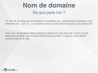 De quoi parle t’on ?
Nom de domaine
Un nom de domaine est une chaine de caractères (ex : prodomaines) associée à une
extension (ex : .com, .fr…). Il constitue ainsi un nom familier associé à une adresse IP.
Votre nom de domaine indique l’adresse internet de votre site web. Il vous permet
également d’utiliser des courriers électroniques (email). Il s’agit de votre identité
commerciale sur le web.
 