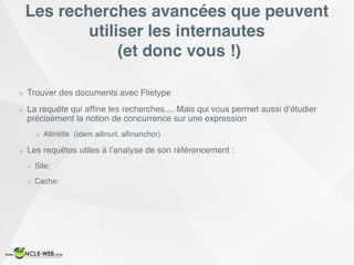 Les recherches avancées que peuvent
utiliser les internautes
(et donc vous !)
Trouver des documents avec Filetype
La requête qui afﬁne les recherches.... Mais qui vous permet aussi d’étudier
précisément la notion de concurrence sur une expression
Allintitle (idem allinurl, allinanchor)
Les requêtes utiles à l’analyse de son référencement :
Site:
Cache:
 