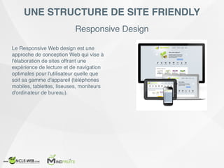 Responsive Design
UNE STRUCTURE DE SITE FRIENDLY
Le Responsive Web design est une
approche de conception Web qui vise à
l'élaboration de sites offrant une
expérience de lecture et de navigation
optimales pour l'utilisateur quelle que
soit sa gamme d'appareil (téléphones
mobiles, tablettes, liseuses, moniteurs
d'ordinateur de bureau).
 