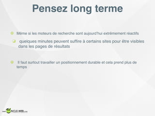 Pensez long terme
! Même si les moteurs de recherche sont aujourd’hui extrêmement réactifs
❑ quelques minutes peuvent sufﬁre à certains sites pour être visibles
dans les pages de résultats
! Il faut surtout travailler un positionnement durable et cela prend plus de
temps
 
