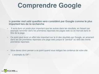 Comprendre Google
le premier mot saisi question sera considéré par Google comme le plus
important lors de la recherche
– Il aura donc un poids plus important que les autres dans les résultats, en faisant par
exemple remonter dans les premières réponses les pages web où ce mot est dans le
titre de la page.
– Ce point peut avoir un effet très important sur le tri des résultats par Google, en amenant
dans les dix premières réponses une page web jusque là "perdue" au delà des trente
premières réponses
– Vous devez donc penser a ce point quand vous rédigez les contenus de votre site
• L’exemple du DIF !
 