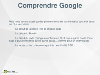 Comprendre Google
Mais nous savons aussi que les premiers mots de nos contenus sont eux aussi
les plus importants
Le début de la balise Title de chaque page
Le début du Titre H1
Le début du texte (Google a conﬁrmé en 2014 que la partie haute d’une
page a plus d’inﬂuence que la partie basse… comme pour un internautes)
Le footer ou les cotés n’ont que très peu d’utilité SEO
 