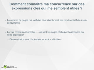 Comment connaître ma concurrence sur des
expressions clés qui me semblent utiles ?
Le nombre de pages qui s’afﬁche n’est absolument pas représentatif du niveau
concurrentiel
Le vrai niveau concurrentiel….. ce sont les pages réellement optimisées sur
votre expression
Démonstration avec l’opérateur avancé « allintitle »
 