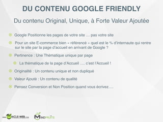 Du contenu Original, Unique, à Forte Valeur Ajoutée
DU CONTENU GOOGLE FRIENDLY
! Google Positionne les pages de votre site … pas votre site
! Pour un site E-commerce bien « référencé » quel est le % d’internaute qui rentre
sur le site par la page d’accueil en arrivant de Google ?
! Pertinence : Une Thématique unique par page
! La thématique de la page d’Accueil …. c’est l’Accueil !
! Originalité : Un contenu unique et non dupliqué
! Valeur Ajouté : Un contenu de qualité
! Pensez Conversion et Non Position quand vous écrivez….
 