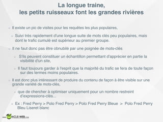 La longue traine,  
les petits ruisseaux font les grandes rivières
Il existe un pic de visites pour les requêtes les plus populaires,
Suivi très rapidement d'une longue suite de mots clés peu populaires, mais
dont le traﬁc cumulé est supérieur au premier groupe.
Il ne faut donc pas être obnubilé par une poignée de mots-clés
S'ils peuvent constituer un échantillon permettant d'apprécier en partie la
visibilité d'un site,
Il faut toujours garder à l'esprit que la majorité du traﬁc se fera de toute façon
sur des termes moins populaires.
Il est donc plus intéressant de produire du contenu de façon à être visible sur une
grande variété de mots-clés,
que de chercher à optimiser uniquement pour un nombre restreint
d’expressions-clés...
Ex : Fred Perry > Polo Fred Perry > Polo Fred Perry Bleue > Polo Fred Perry
Bleu Liseret blanc
 
