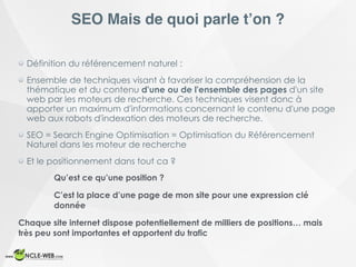 SEO Mais de quoi parle t’on ?
Définition du référencement naturel :
Ensemble de techniques visant à favoriser la compréhension de la
thématique et du contenu d'une ou de l'ensemble des pages d'un site
web par les moteurs de recherche. Ces techniques visent donc à
apporter un maximum d'informations concernant le contenu d'une page
web aux robots d'indexation des moteurs de recherche.
SEO = Search Engine Optimisation = Optimisation du Référencement
Naturel dans les moteur de recherche
Et le positionnement dans tout ca ?
Qu’est ce qu’une position ?
C’est la place d’une page de mon site pour une expression clé
donnée
Chaque site internet dispose potentiellement de milliers de positions… mais
très peu sont importantes et apportent du trafic
 