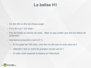 La balise H1
Ce doit être le titre de chaque page
Il n’y en a qu’1 par page !
Pas de limites en termes de mots... Mais ne pas oublier que tout est affaire de
proportion
Une bonne proportion c’est le 5 % :
– Si ma page fait 100 mots, mon titre ne doit pas en avoir plus de 5
– Attention c’est un ordre de grandeur et pas une loi !
– Et cette règle respecte la logique et l’internaute
 
