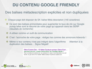 Des balises métadescription explicites et non dupliquées
! Chaque page doit disposer de SA balise Meta description (140 caractères)
! Ce sont des balises primordiales pour augmenter le taux de clic sur Google
puisqu’elles sont le résumé de votre page qui apparaît dans les SERP
(résultats de recherche)
! A utiliser comme un outil de communication
! C’est l’accroche de votre page : rédigez les comme des annonces Adwords !
! Même si leur contenu n’est pas intégré dans l’algorithme Attention à la
duplication des balises… Signe Négatif
DU CONTENU GOOGLE FRIENDLY
 