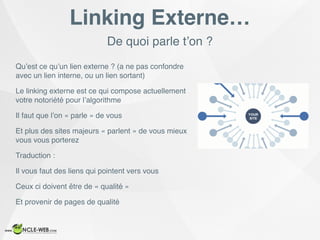 De quoi parle t’on ?
Linking Externe…
Qu’est ce qu’un lien externe ? (a ne pas confondre
avec un lien interne, ou un lien sortant)
Le linking externe est ce qui compose actuellement
votre notoriété pour l’algorithme
Il faut que l’on « parle » de vous
Et plus des sites majeurs « parlent » de vous mieux
vous vous porterez
Traduction :
Il vous faut des liens qui pointent vers vous
Ceux ci doivent être de « qualité »
Et provenir de pages de qualité
 