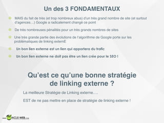 Un des 3 FONDAMENTAUX
! MAIS du fait de très (et trop nombreux abus) d’un très grand nombre de site (et surtout
d’agences…) Google a radicalement changé ce point
! De très nombreuses pénalités pour un très grands nombres de sites
! Une très grande partie des évolutions de l’algorithme de Google porte sur les
problématiques de linking externE
! Un bon lien externe est un lien qui apportera du trafic
! Un bon lien externe ne doit pas être un lien crée pour le SEO !
Qu’est ce qu’une bonne stratégie
de linking externe ?
La meilleure Stratégie de Linking externe….
EST de ne pas mettre en place de stratégie de linking externe !
 