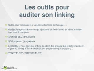 ! Outils pour webmasters > Les liens identiﬁés par Google ….
! Google Analytics > Les liens qui apportent du Traﬁc donc les seuls vraiment
important à nos yeux
! Analytics SEO (pro payant)
! SEO majestic (pro payant)
! LinkDetox > Pour ceux qui ont cru pendant des années que le referencement
c’était du linking et qui maintenant ont été pénalisé par Google ;)
! TRUST FLOW - CITATION FLOW
Les outils pour
auditer son linking
 