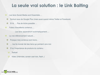 La seule vrai solution : le Link Baiting
! Les liens Social Media sont Essentiels….
! Surtout ceux de Google Plus (mais aussi quand même Twitter et Facebook)
! Et là …. Pas de triche possible….
! Faites d’excellents contenus....
Les liens apparaitront automatiquement….
! La vrai référencement naturel....
! Puisque mes contenus sont bons...
! … tout le monde fait des liens qui pointent vers moi
! D’où l’importance de produire du contenu :
❑ Textuel
❑ Video (interview, screen cast tuto, ﬂash..)
 